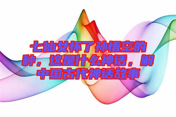 七仙女懷了孫悟空的種，這是什么神話，解中國古代神話故事