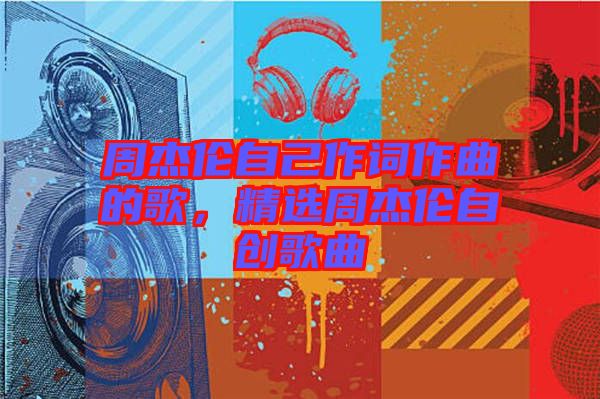 周杰倫自己作詞作曲的歌，精選周杰倫自創(chuàng)歌曲