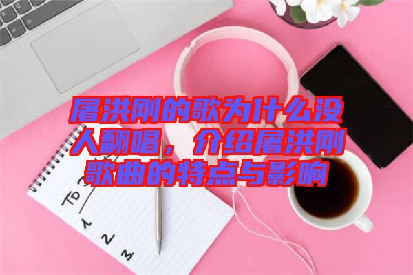 屠洪剛的歌為什么沒人翻唱，介紹屠洪剛歌曲的特點(diǎn)與影響