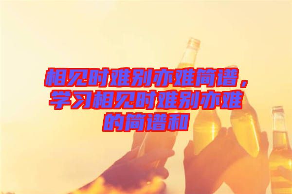 相見時(shí)難別亦難簡(jiǎn)譜，學(xué)習(xí)相見時(shí)難別亦難的簡(jiǎn)譜和