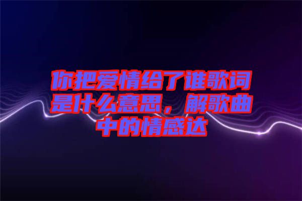 你把愛情給了誰歌詞是什么意思，解歌曲中的情感達(dá)