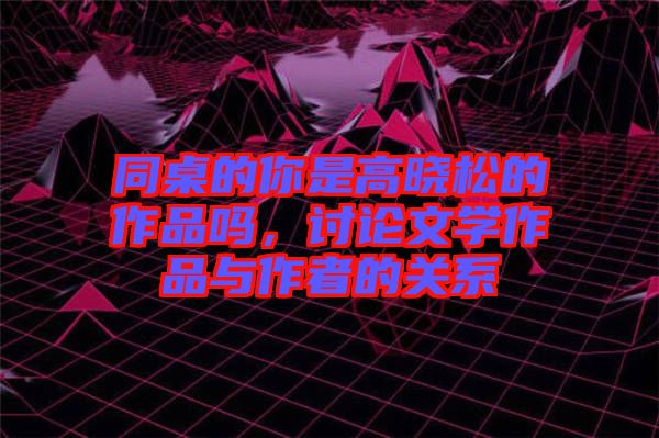 同桌的你是高曉松的作品嗎，討論文學(xué)作品與作者的關(guān)系