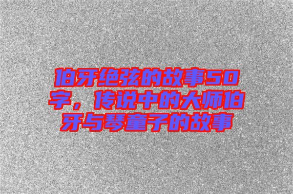 伯牙絕弦的故事50字，傳說中的大師伯牙與琴童子的故事