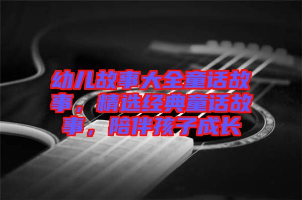 幼兒故事大全童話故事，精選經(jīng)典童話故事，陪伴孩子成長