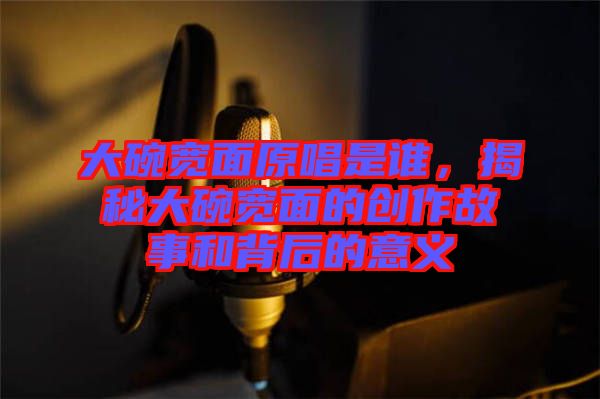 大碗寬面原唱是誰，揭秘大碗寬面的創(chuàng)作故事和背后的意義