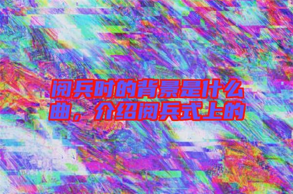閱兵時的背景是什么曲，介紹閱兵式上的