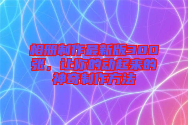 相冊制作最新版300張，讓你的動起來的神奇制作方法