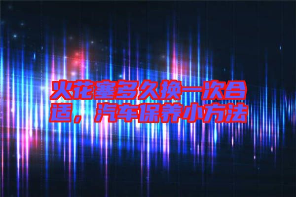火花塞多久換一次合適，汽車(chē)保養(yǎng)小方法