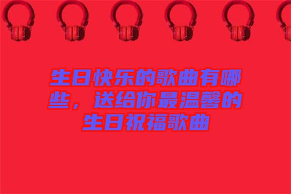 生日快樂的歌曲有哪些，送給你最溫馨的生日祝福歌曲