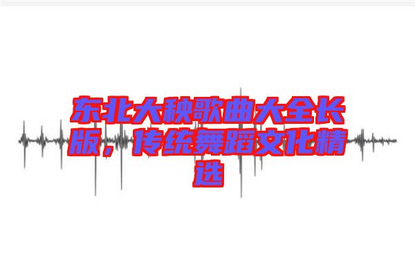 東北大秧歌曲大全長版，傳統(tǒng)舞蹈文化精選