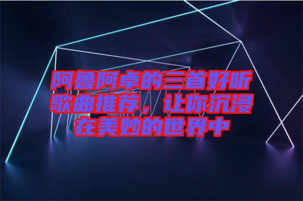 阿魯阿卓的三首好聽(tīng)歌曲推薦，讓你沉浸在美妙的世界中