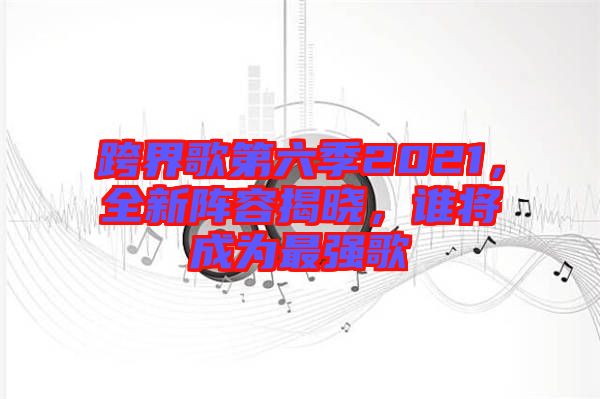 跨界歌第六季2021，全新陣容揭曉，誰將成為最強(qiáng)歌