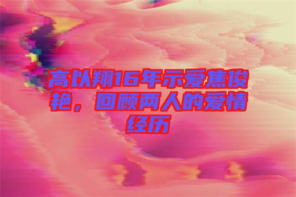 高以翔16年示愛焦俊艷，回顧兩人的愛情經(jīng)歷