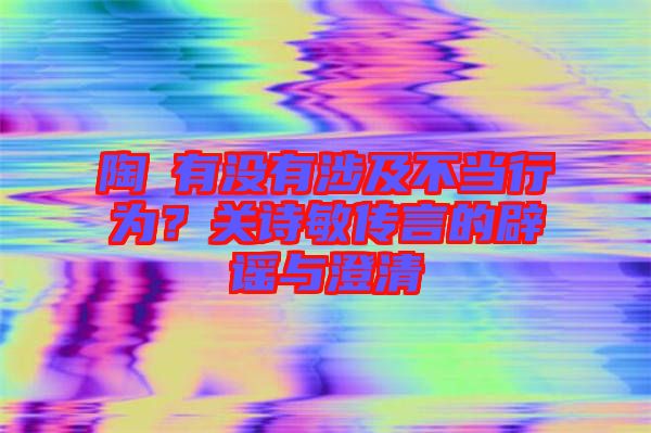 陶喆有沒有涉及不當行為？關詩敏傳言的辟謠與澄清