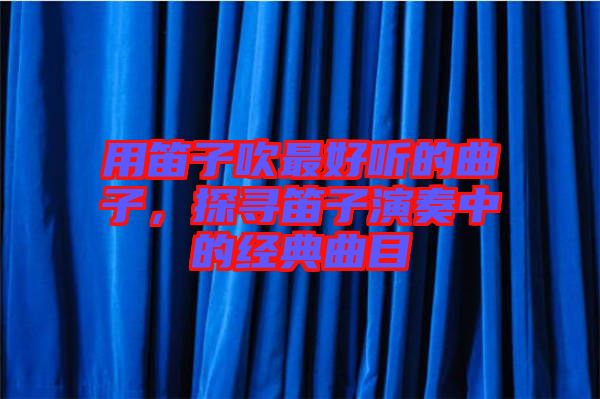 用笛子吹最好聽(tīng)的曲子，探尋笛子演奏中的經(jīng)典曲目