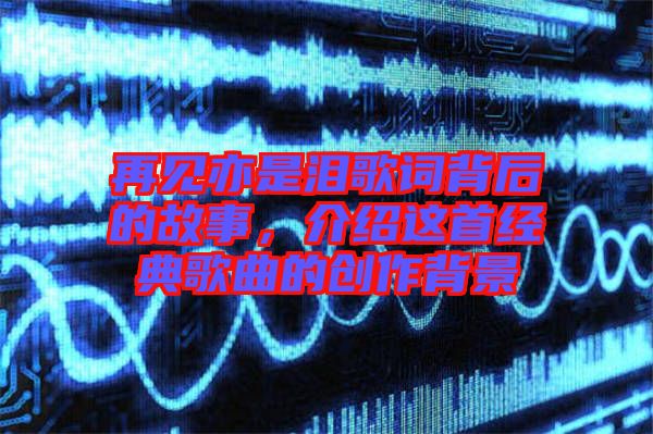 再見亦是淚歌詞背后的故事，介紹這首經(jīng)典歌曲的創(chuàng)作背景