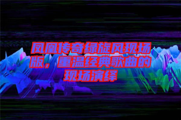 鳳凰傳奇綠旋風(fēng)現(xiàn)場版，重溫經(jīng)典歌曲的現(xiàn)場演繹