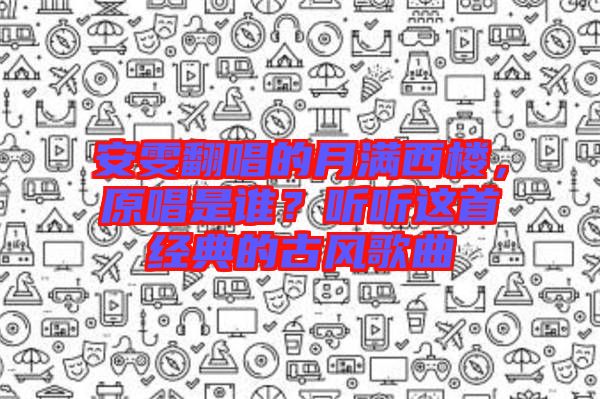 安雯翻唱的月滿西樓，原唱是誰？聽聽這首經(jīng)典的古風(fēng)歌曲