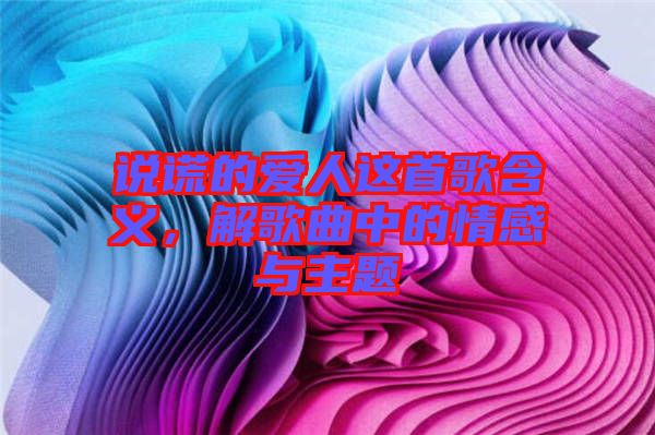 說謊的愛人這首歌含義，解歌曲中的情感與主題