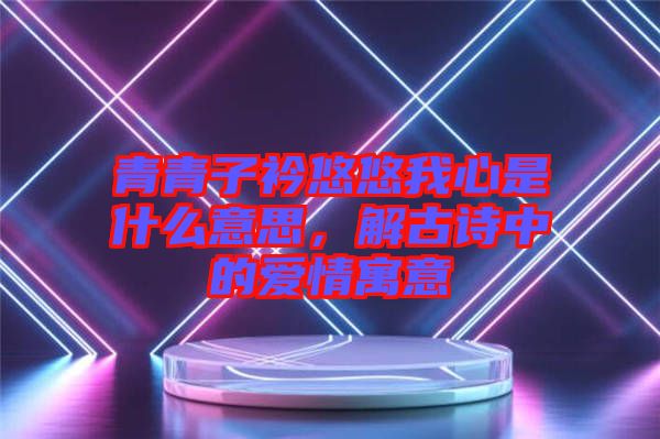 青青子衿悠悠我心是什么意思，解古詩中的愛情寓意