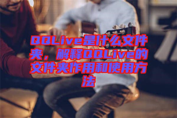 QQLive是什么文件夾，解釋QQLive的文件夾作用和使用方法