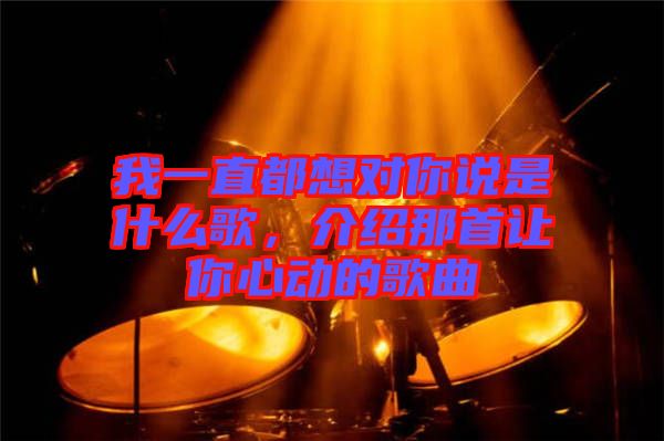 我一直都想對(duì)你說(shuō)是什么歌，介紹那首讓你心動(dòng)的歌曲