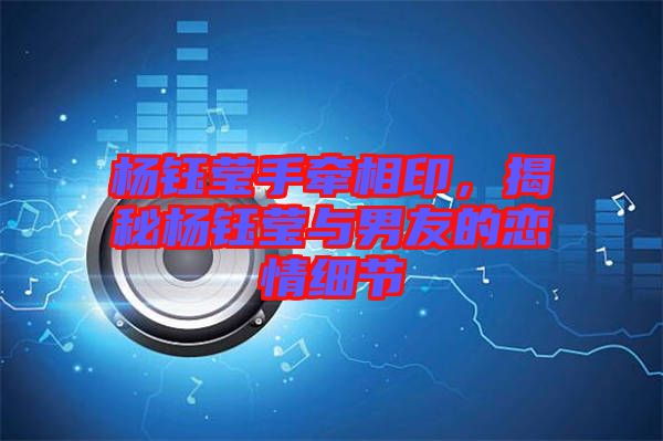 楊鈺瑩手牽相印，揭秘楊鈺瑩與男友的戀情細(xì)節(jié)