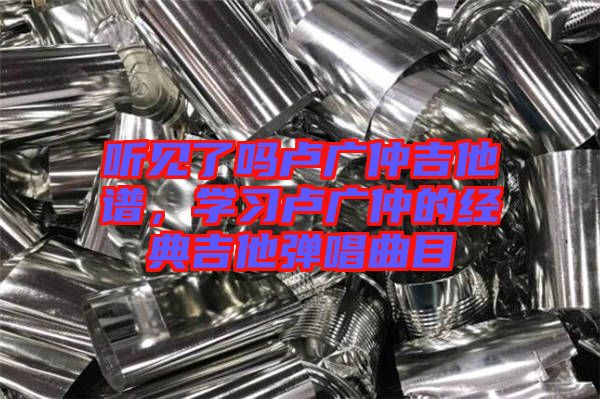 聽見了嗎盧廣仲吉他譜，學(xué)習(xí)盧廣仲的經(jīng)典吉他彈唱曲目