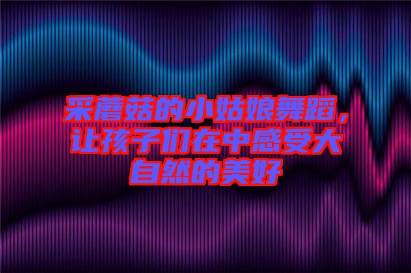 采蘑菇的小姑娘舞蹈，讓孩子們在中感受大自然的美好