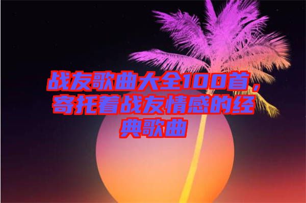 戰(zhàn)友歌曲大全100首，寄托著戰(zhàn)友情感的經(jīng)典歌曲