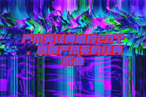 嚴(yán)鳳英經(jīng)典唱段20個(gè)，回顧嚴(yán)鳳英的經(jīng)典歌曲