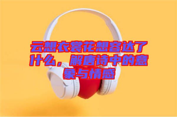 云想衣裳花想容達(dá)了什么，解唐詩中的意象與情感