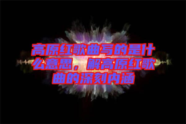 高原紅歌曲寫的是什么意思，解高原紅歌曲的深刻內(nèi)涵