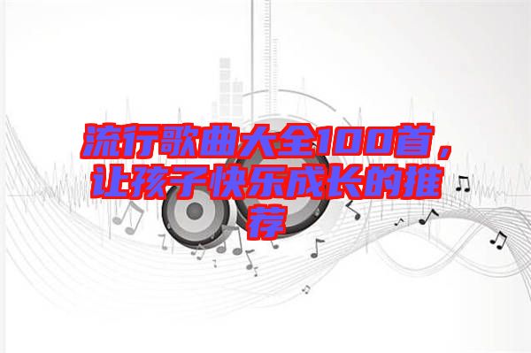流行歌曲大全100首，讓孩子快樂成長(zhǎng)的推薦