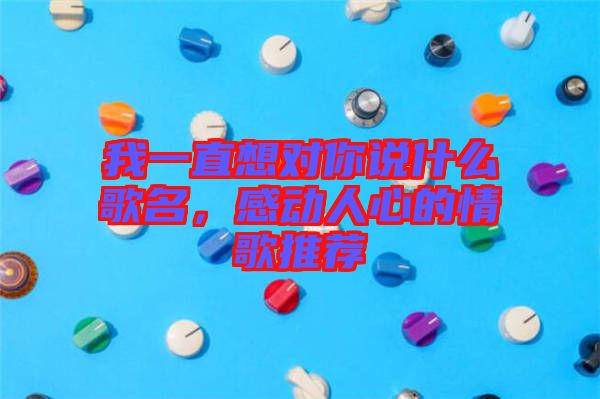我一直想對(duì)你說什么歌名，感動(dòng)人心的情歌推薦