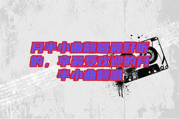 月半小曲翻唱最好聽的，享最受歡迎的月半小曲翻唱