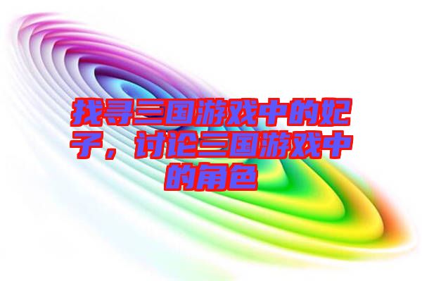 找尋三國游戲中的妃子，討論三國游戲中的角色