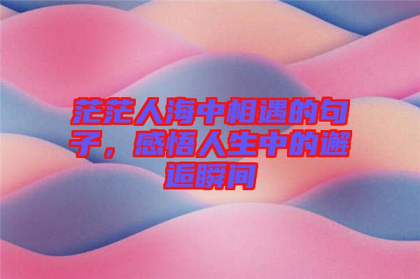 茫茫人海中相遇的句子，感悟人生中的邂逅瞬間