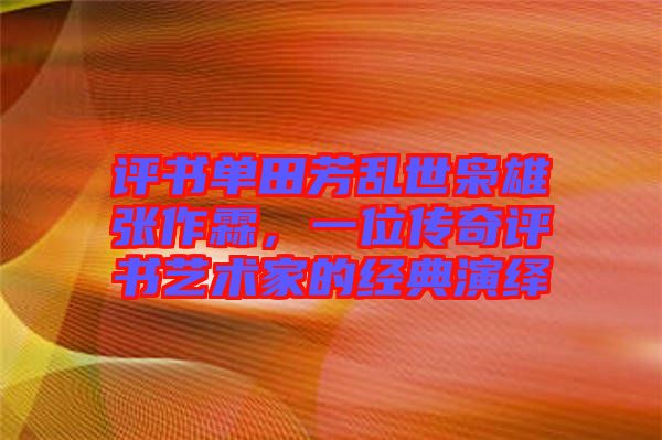 評書單田芳亂世梟雄張作霖，一位傳奇評書藝術(shù)家的經(jīng)典演繹