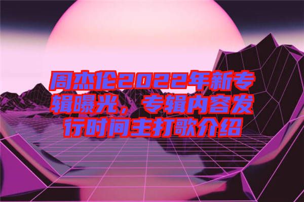 周杰倫2022年新專輯曝光，專輯內(nèi)容發(fā)行時(shí)間主打歌介紹