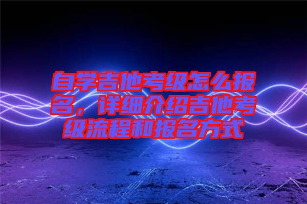 自學吉他考級怎么報名，詳細介紹吉他考級流程和報名方式