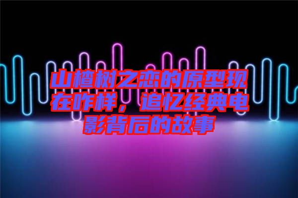 山楂樹之戀的原型現(xiàn)在咋樣，追憶經(jīng)典電影背后的故事