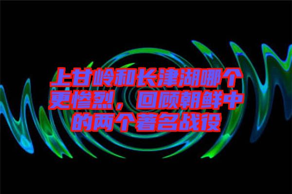 上甘嶺和長津湖哪個(gè)更慘烈，回顧朝鮮中的兩個(gè)著名戰(zhàn)役