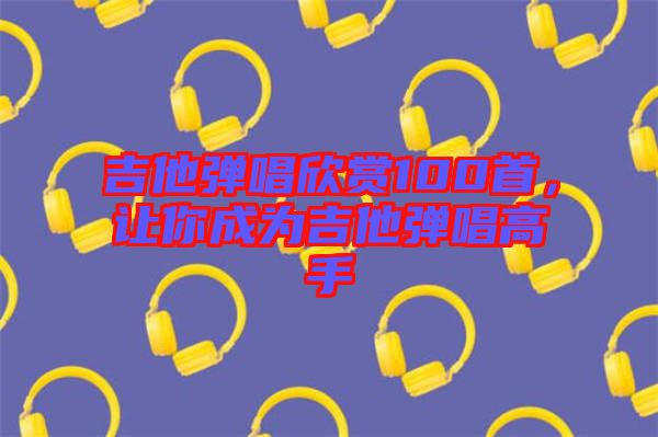 吉他彈唱欣賞100首，讓你成為吉他彈唱高手