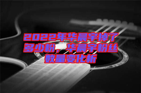 2022年華晨宇掉了多少粉，華晨宇粉絲數(shù)量變化析