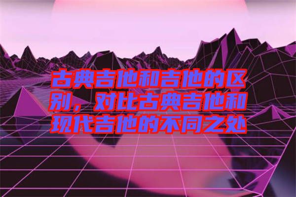 古典吉他和吉他的區(qū)別，對(duì)比古典吉他和現(xiàn)代吉他的不同之處