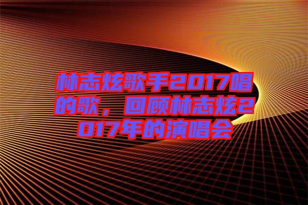 林志炫歌手2017唱的歌，回顧林志炫2017年的演唱會