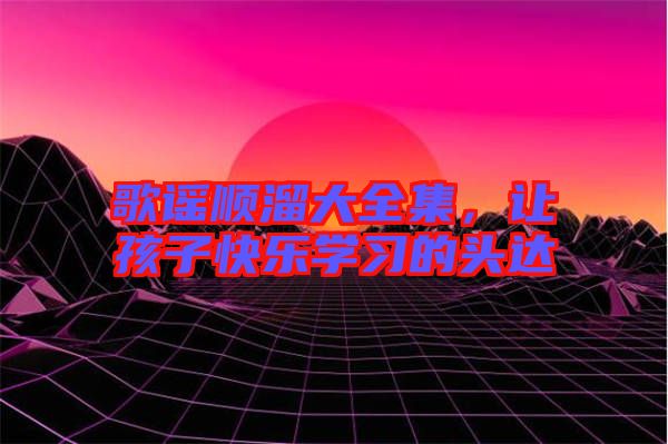 歌謠順溜大全集，讓孩子快樂學(xué)習(xí)的頭達(dá)
