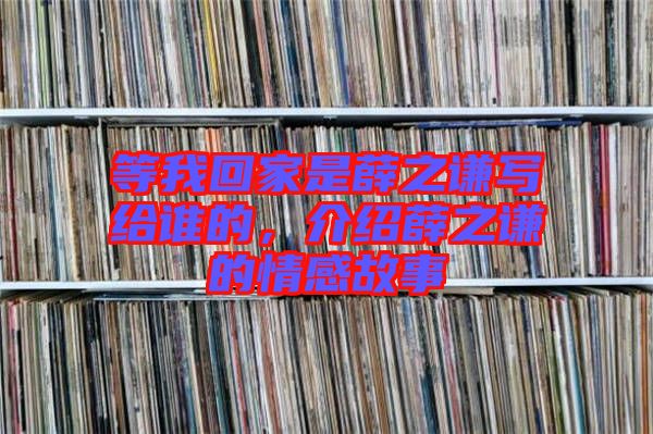 等我回家是薛之謙寫給誰的，介紹薛之謙的情感故事