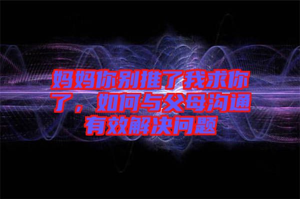 媽媽你別推了我求你了，如何與父母溝通有效解決問題